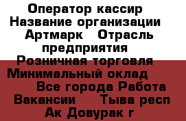 Оператор-кассир › Название организации ­ Артмарк › Отрасль предприятия ­ Розничная торговля › Минимальный оклад ­ 20 000 - Все города Работа » Вакансии   . Тыва респ.,Ак-Довурак г.